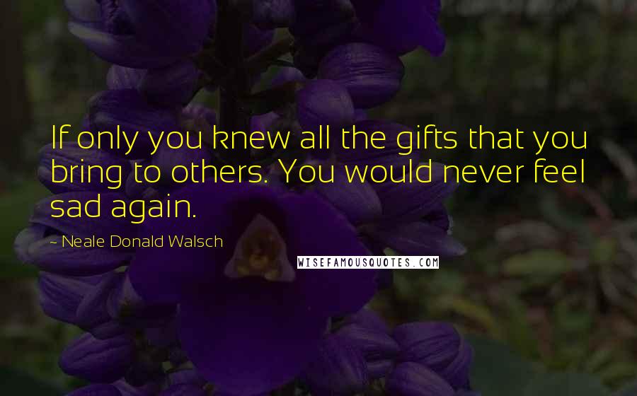 Neale Donald Walsch Quotes: If only you knew all the gifts that you bring to others. You would never feel sad again.