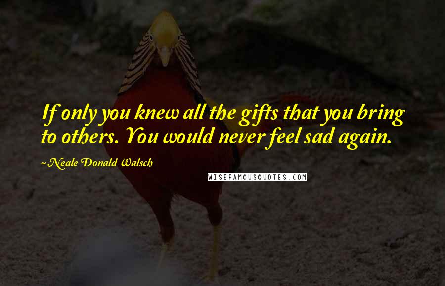 Neale Donald Walsch Quotes: If only you knew all the gifts that you bring to others. You would never feel sad again.