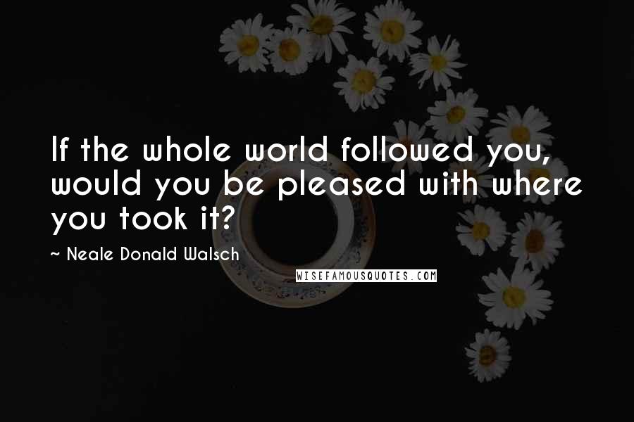 Neale Donald Walsch Quotes: If the whole world followed you, would you be pleased with where you took it?