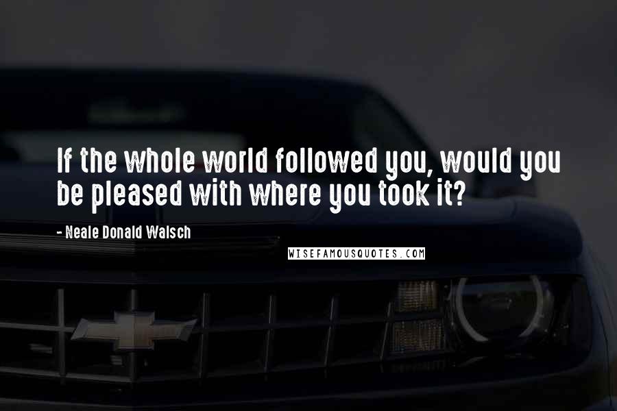 Neale Donald Walsch Quotes: If the whole world followed you, would you be pleased with where you took it?