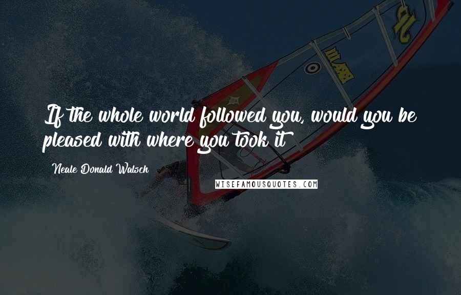 Neale Donald Walsch Quotes: If the whole world followed you, would you be pleased with where you took it?