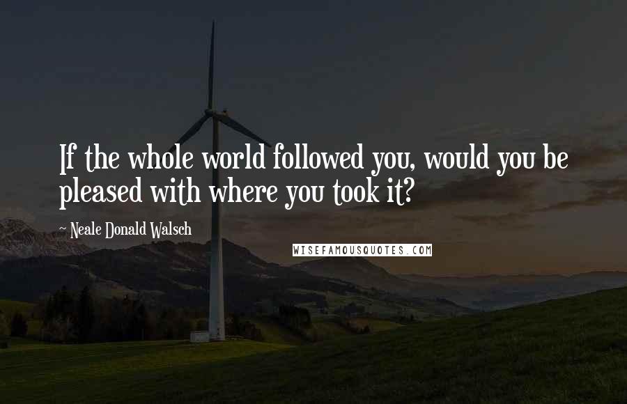 Neale Donald Walsch Quotes: If the whole world followed you, would you be pleased with where you took it?