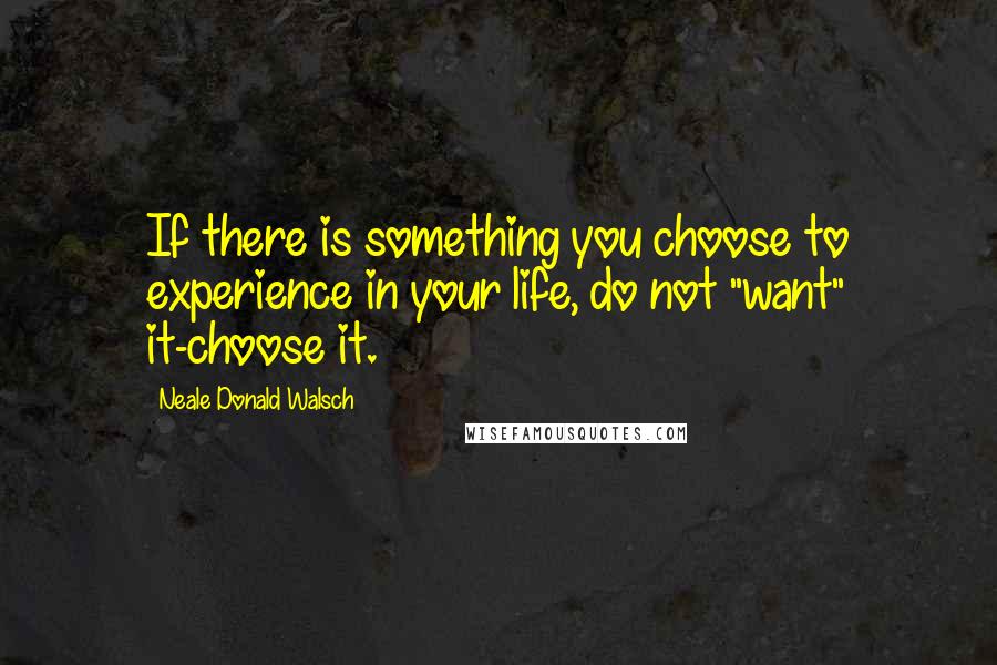 Neale Donald Walsch Quotes: If there is something you choose to experience in your life, do not "want" it-choose it.