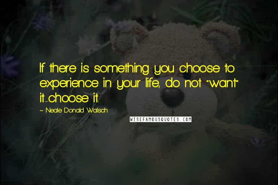 Neale Donald Walsch Quotes: If there is something you choose to experience in your life, do not "want" it-choose it.