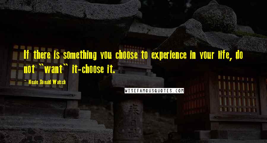 Neale Donald Walsch Quotes: If there is something you choose to experience in your life, do not "want" it-choose it.