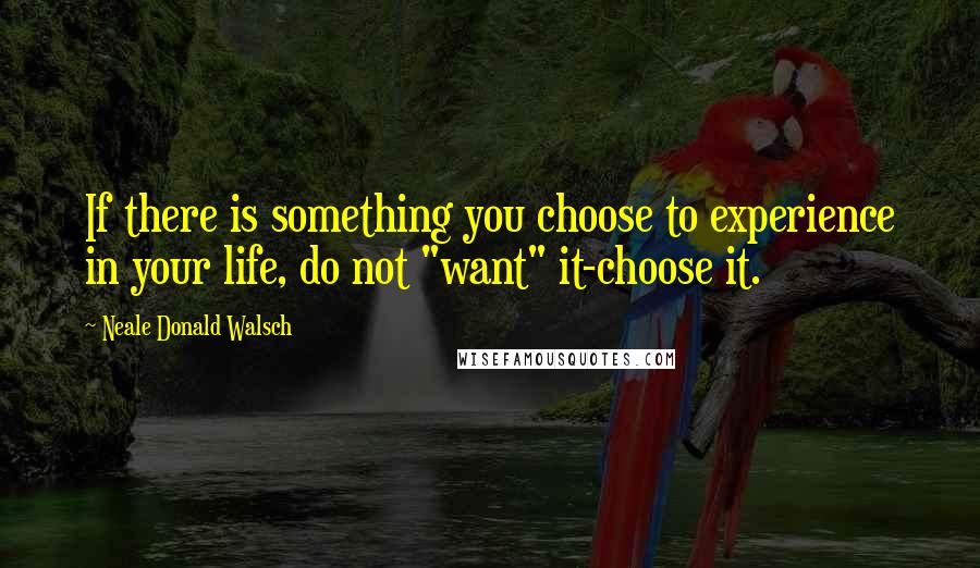 Neale Donald Walsch Quotes: If there is something you choose to experience in your life, do not "want" it-choose it.
