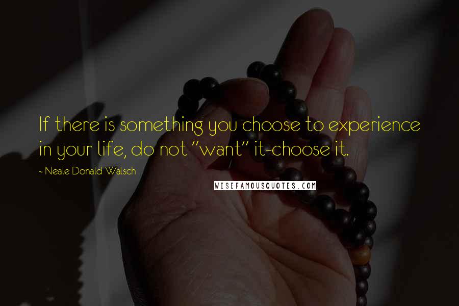 Neale Donald Walsch Quotes: If there is something you choose to experience in your life, do not "want" it-choose it.