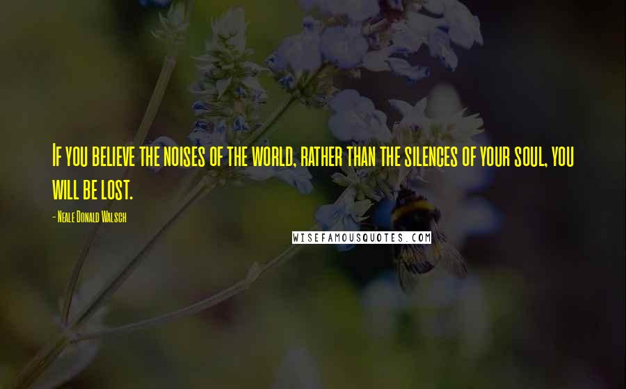 Neale Donald Walsch Quotes: If you believe the noises of the world, rather than the silences of your soul, you will be lost.