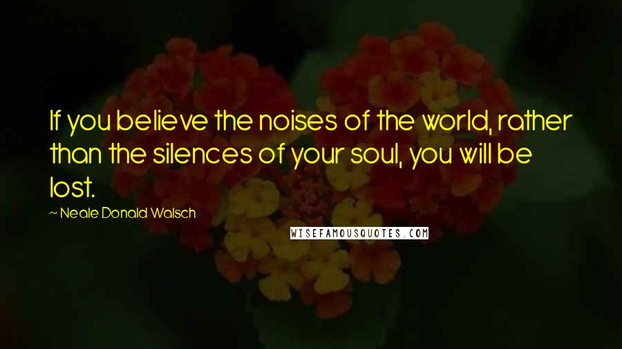 Neale Donald Walsch Quotes: If you believe the noises of the world, rather than the silences of your soul, you will be lost.