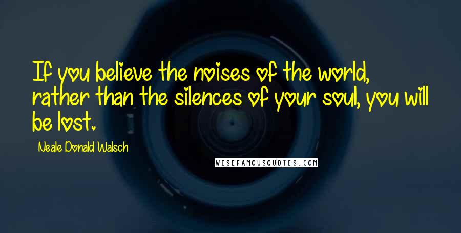 Neale Donald Walsch Quotes: If you believe the noises of the world, rather than the silences of your soul, you will be lost.