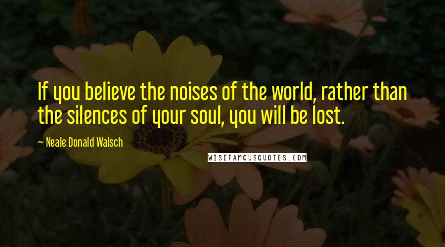 Neale Donald Walsch Quotes: If you believe the noises of the world, rather than the silences of your soul, you will be lost.