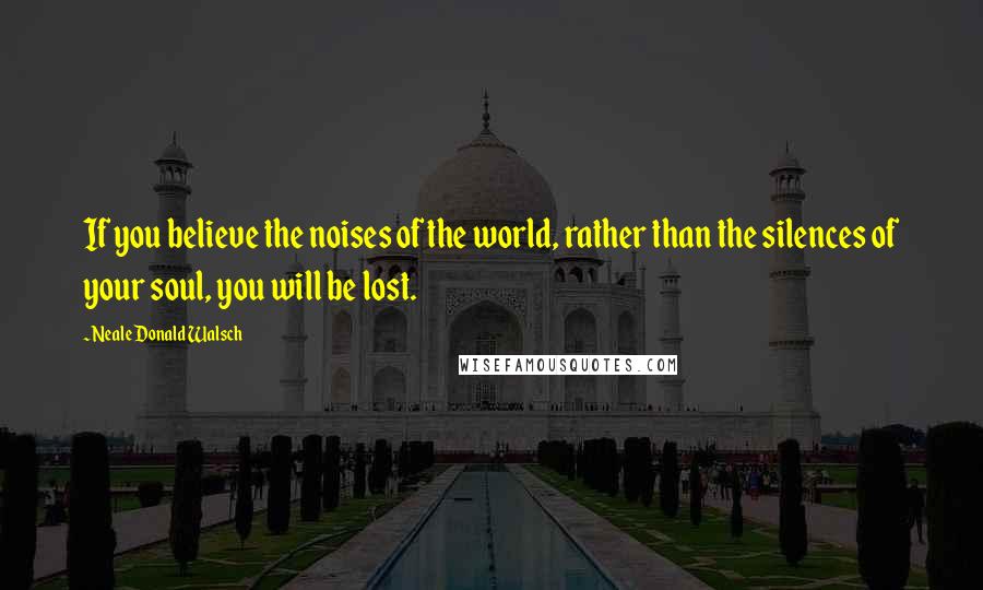 Neale Donald Walsch Quotes: If you believe the noises of the world, rather than the silences of your soul, you will be lost.