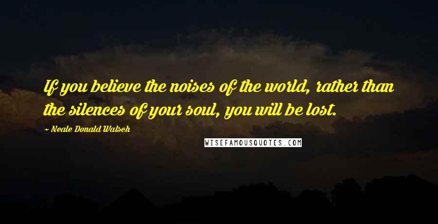 Neale Donald Walsch Quotes: If you believe the noises of the world, rather than the silences of your soul, you will be lost.