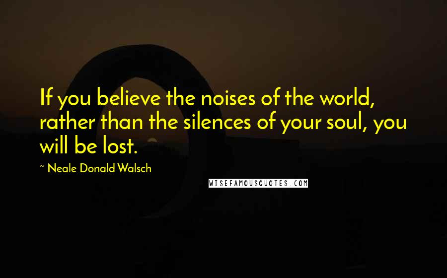 Neale Donald Walsch Quotes: If you believe the noises of the world, rather than the silences of your soul, you will be lost.