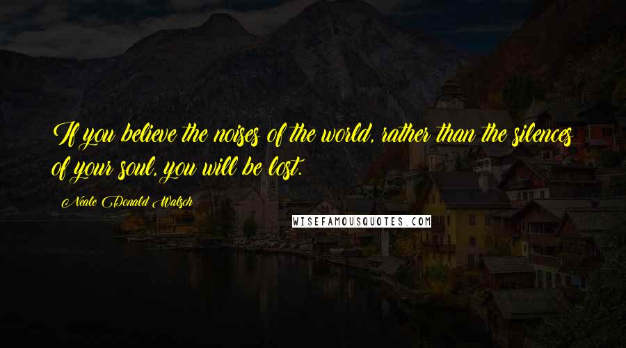 Neale Donald Walsch Quotes: If you believe the noises of the world, rather than the silences of your soul, you will be lost.