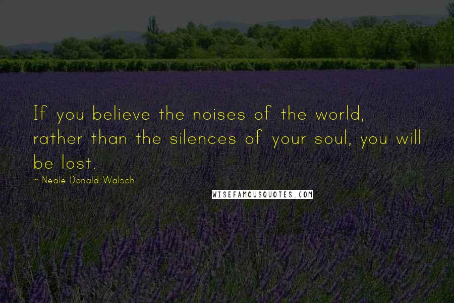 Neale Donald Walsch Quotes: If you believe the noises of the world, rather than the silences of your soul, you will be lost.