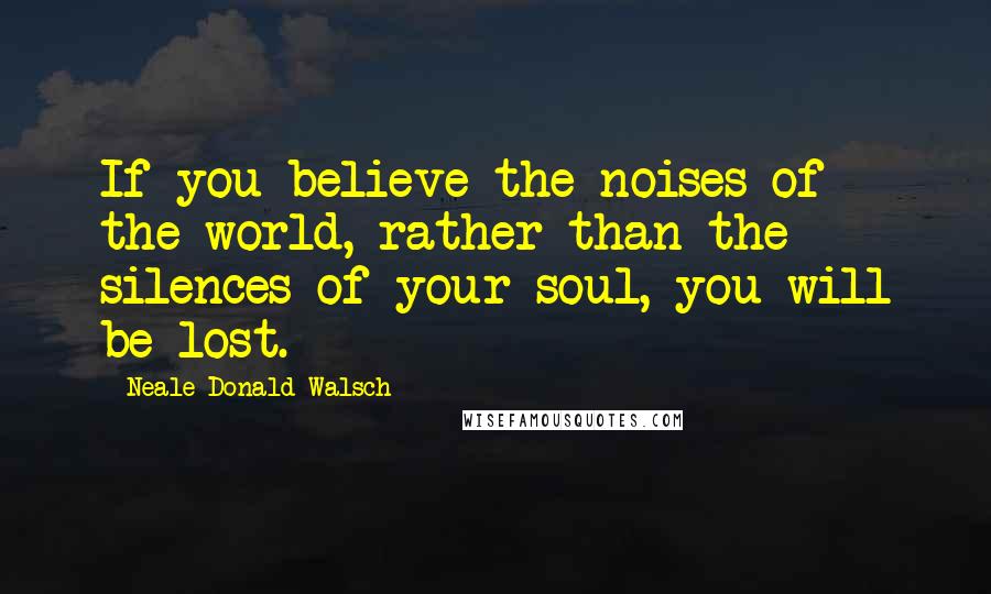Neale Donald Walsch Quotes: If you believe the noises of the world, rather than the silences of your soul, you will be lost.