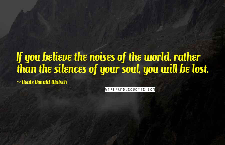 Neale Donald Walsch Quotes: If you believe the noises of the world, rather than the silences of your soul, you will be lost.