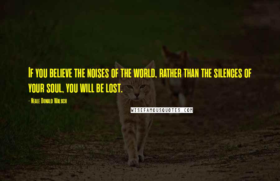 Neale Donald Walsch Quotes: If you believe the noises of the world, rather than the silences of your soul, you will be lost.