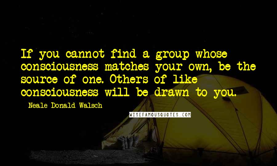 Neale Donald Walsch Quotes: If you cannot find a group whose consciousness matches your own, be the source of one. Others of like consciousness will be drawn to you.