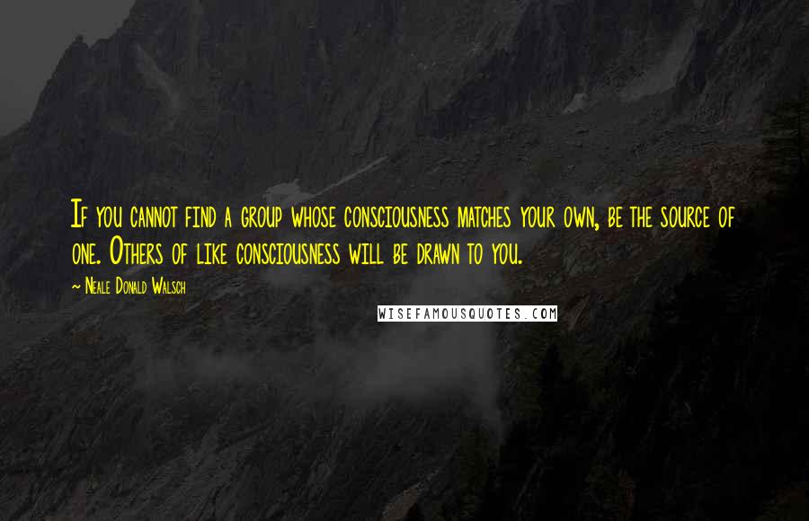 Neale Donald Walsch Quotes: If you cannot find a group whose consciousness matches your own, be the source of one. Others of like consciousness will be drawn to you.