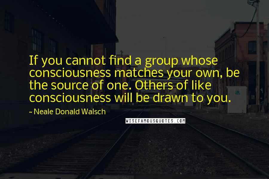 Neale Donald Walsch Quotes: If you cannot find a group whose consciousness matches your own, be the source of one. Others of like consciousness will be drawn to you.