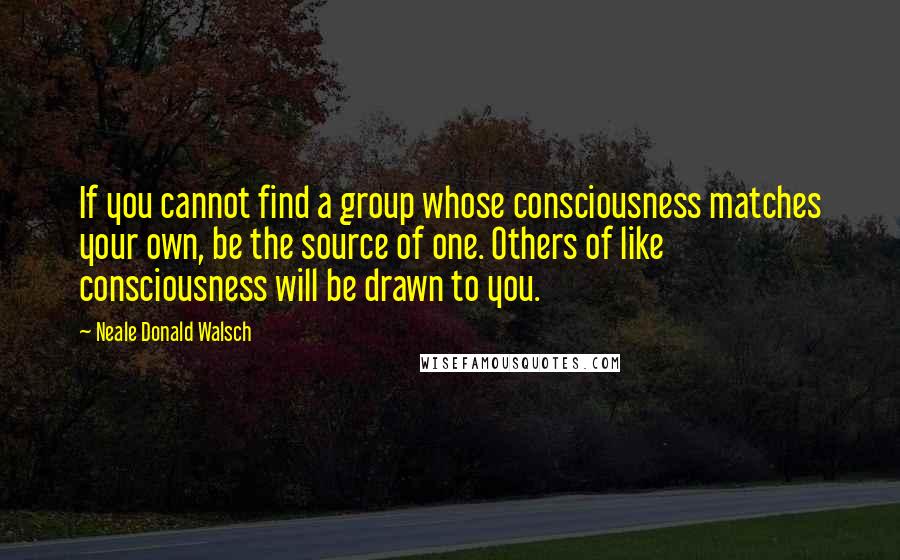 Neale Donald Walsch Quotes: If you cannot find a group whose consciousness matches your own, be the source of one. Others of like consciousness will be drawn to you.