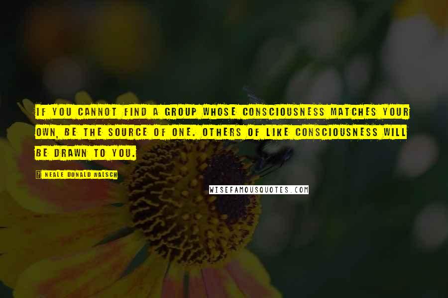 Neale Donald Walsch Quotes: If you cannot find a group whose consciousness matches your own, be the source of one. Others of like consciousness will be drawn to you.