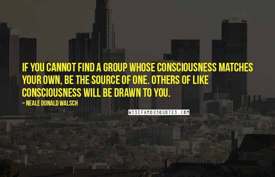 Neale Donald Walsch Quotes: If you cannot find a group whose consciousness matches your own, be the source of one. Others of like consciousness will be drawn to you.