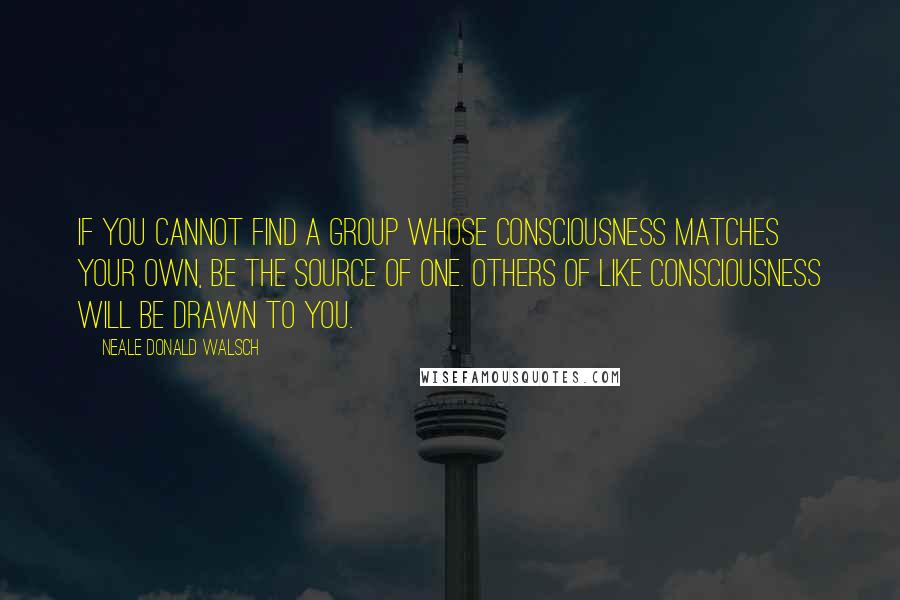 Neale Donald Walsch Quotes: If you cannot find a group whose consciousness matches your own, be the source of one. Others of like consciousness will be drawn to you.