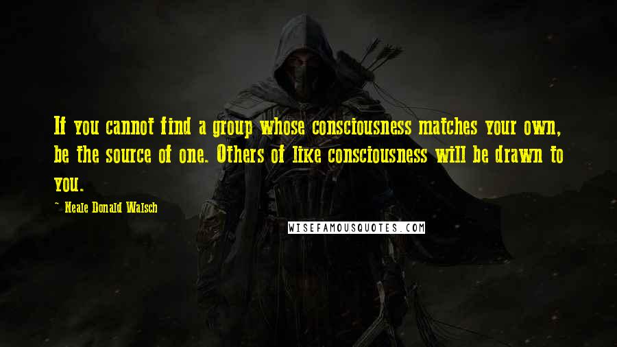 Neale Donald Walsch Quotes: If you cannot find a group whose consciousness matches your own, be the source of one. Others of like consciousness will be drawn to you.