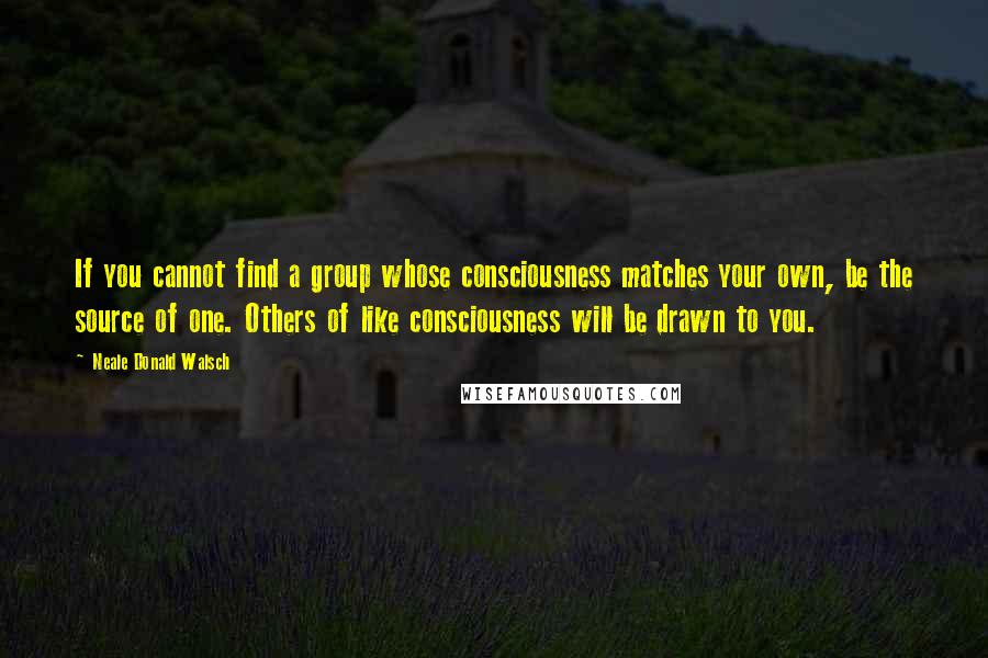 Neale Donald Walsch Quotes: If you cannot find a group whose consciousness matches your own, be the source of one. Others of like consciousness will be drawn to you.