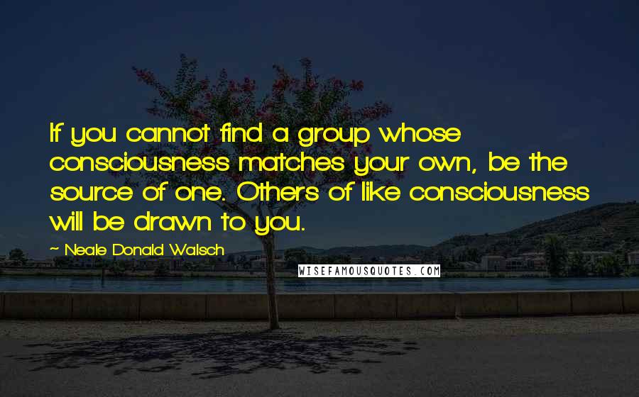 Neale Donald Walsch Quotes: If you cannot find a group whose consciousness matches your own, be the source of one. Others of like consciousness will be drawn to you.