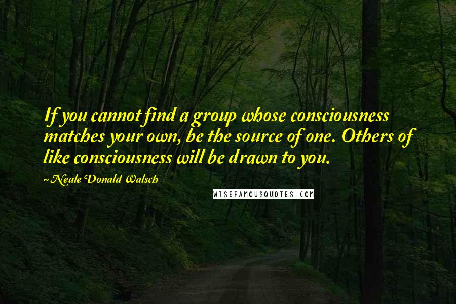 Neale Donald Walsch Quotes: If you cannot find a group whose consciousness matches your own, be the source of one. Others of like consciousness will be drawn to you.