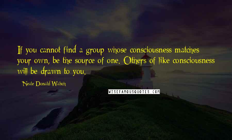 Neale Donald Walsch Quotes: If you cannot find a group whose consciousness matches your own, be the source of one. Others of like consciousness will be drawn to you.
