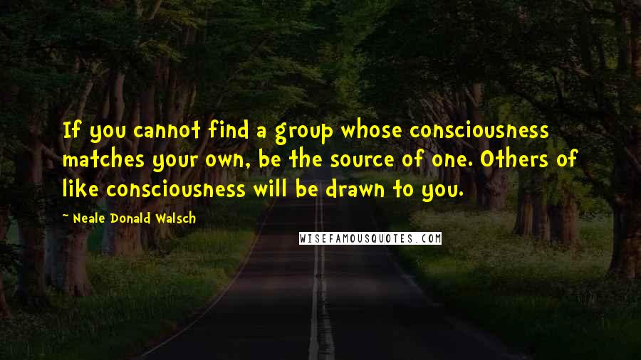 Neale Donald Walsch Quotes: If you cannot find a group whose consciousness matches your own, be the source of one. Others of like consciousness will be drawn to you.