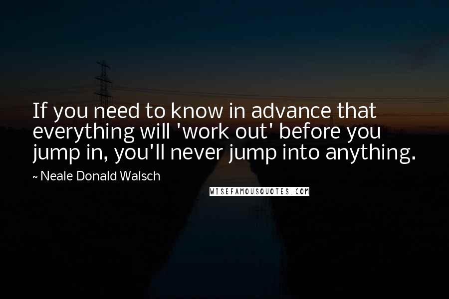 Neale Donald Walsch Quotes: If you need to know in advance that everything will 'work out' before you jump in, you'll never jump into anything.