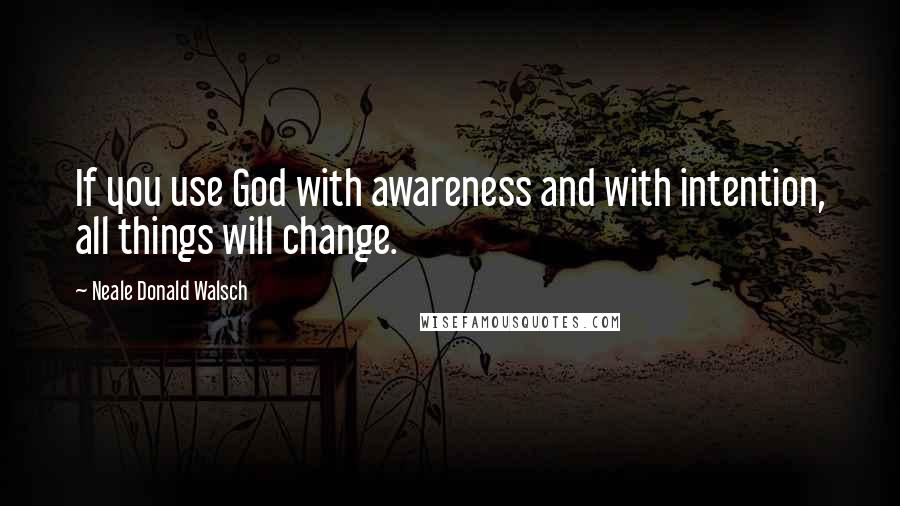 Neale Donald Walsch Quotes: If you use God with awareness and with intention, all things will change.