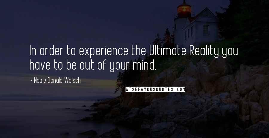 Neale Donald Walsch Quotes: In order to experience the Ultimate Reality you have to be out of your mind.