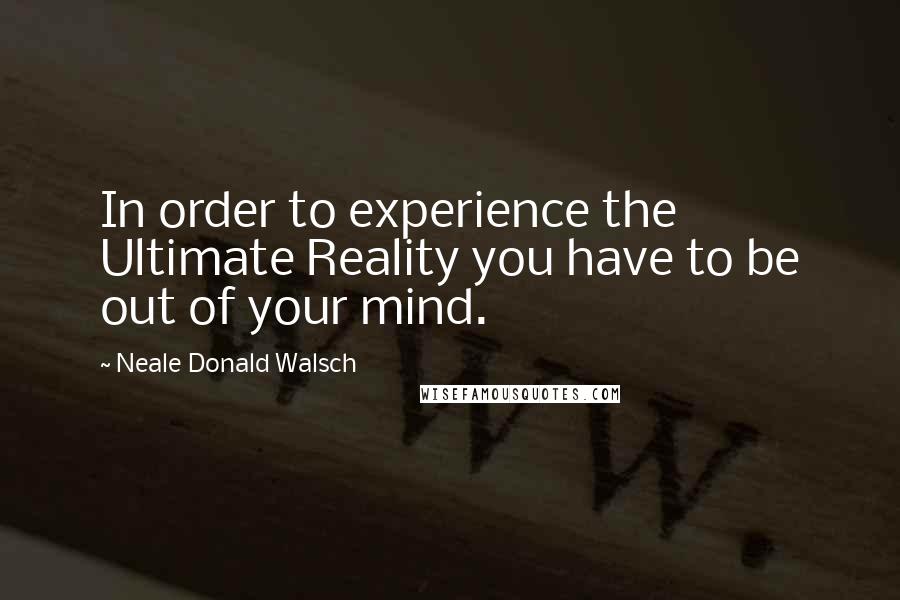 Neale Donald Walsch Quotes: In order to experience the Ultimate Reality you have to be out of your mind.