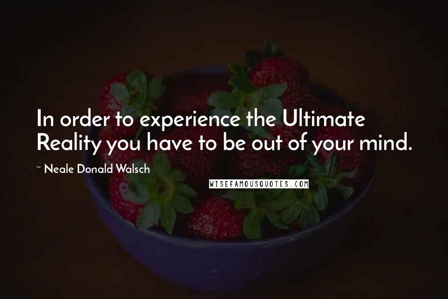 Neale Donald Walsch Quotes: In order to experience the Ultimate Reality you have to be out of your mind.