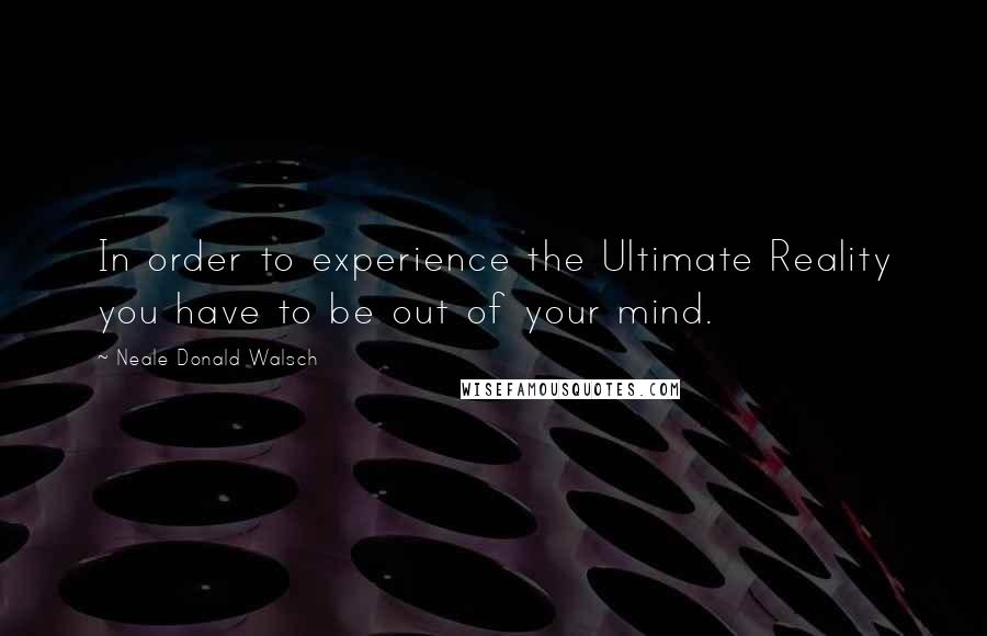 Neale Donald Walsch Quotes: In order to experience the Ultimate Reality you have to be out of your mind.