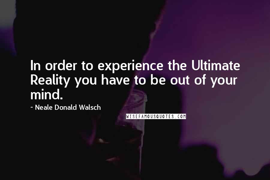 Neale Donald Walsch Quotes: In order to experience the Ultimate Reality you have to be out of your mind.