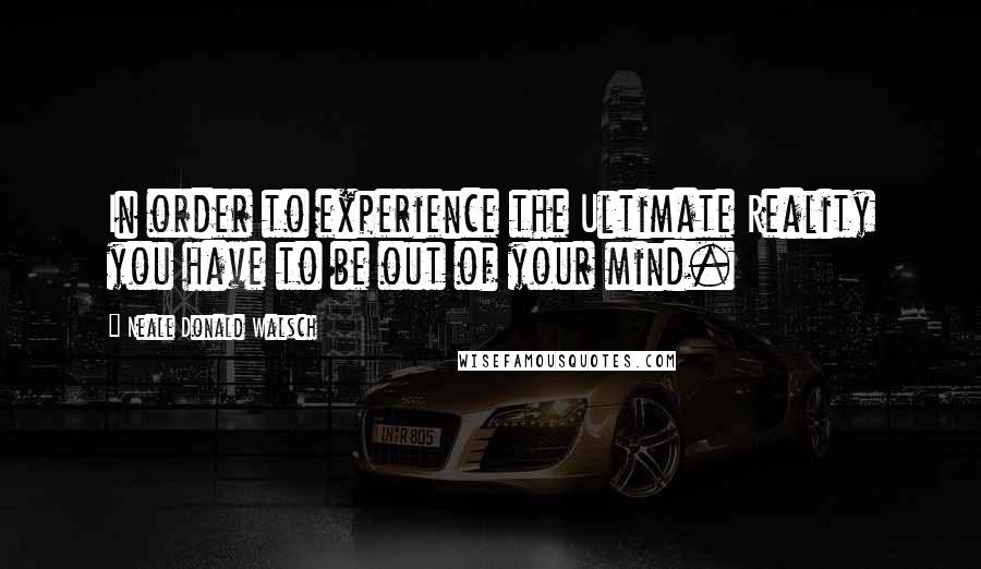 Neale Donald Walsch Quotes: In order to experience the Ultimate Reality you have to be out of your mind.