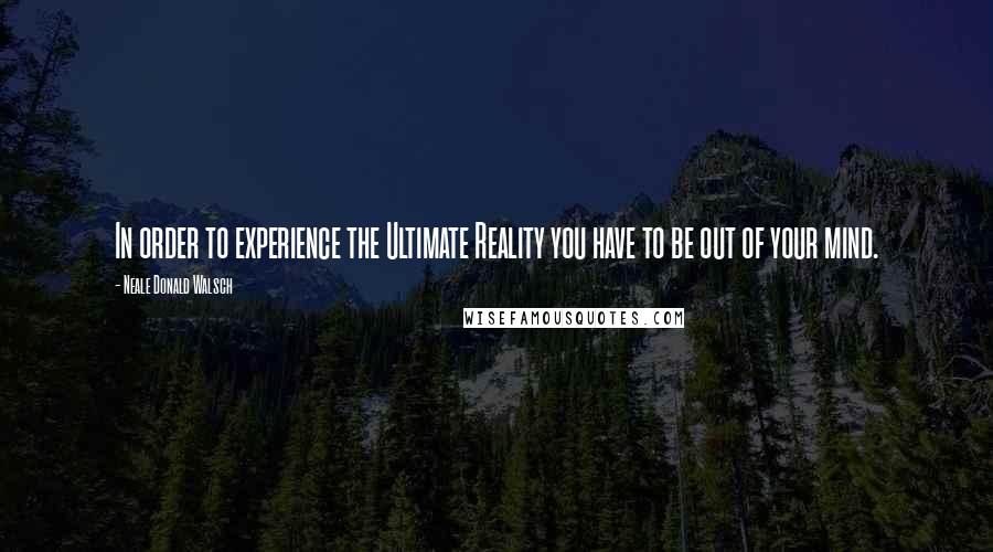 Neale Donald Walsch Quotes: In order to experience the Ultimate Reality you have to be out of your mind.