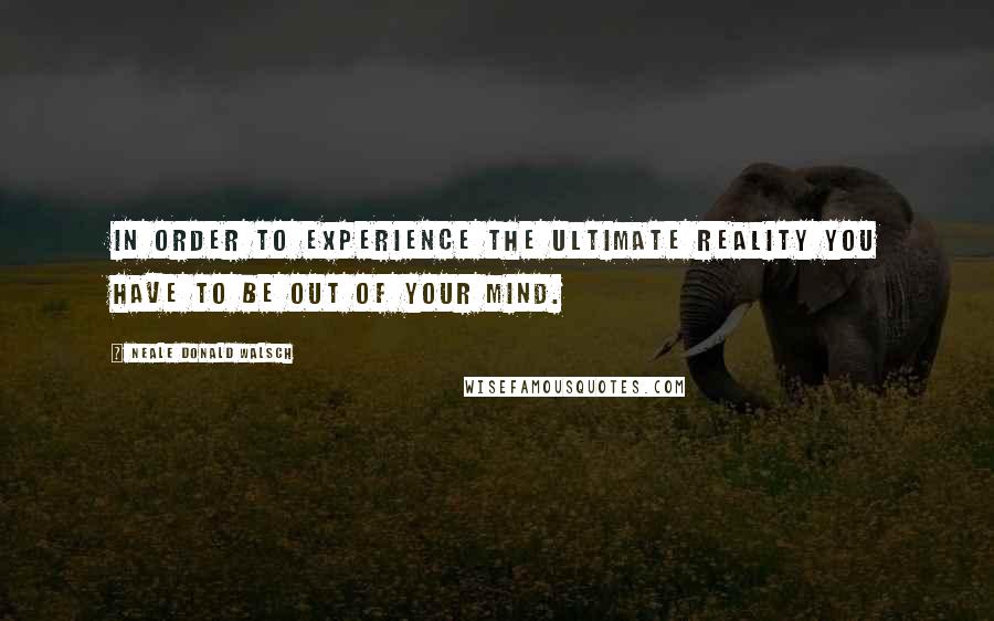 Neale Donald Walsch Quotes: In order to experience the Ultimate Reality you have to be out of your mind.