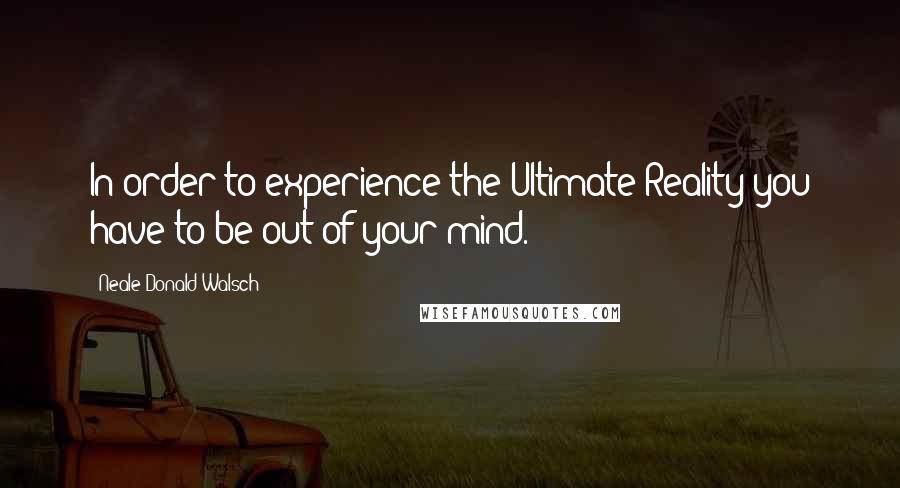 Neale Donald Walsch Quotes: In order to experience the Ultimate Reality you have to be out of your mind.