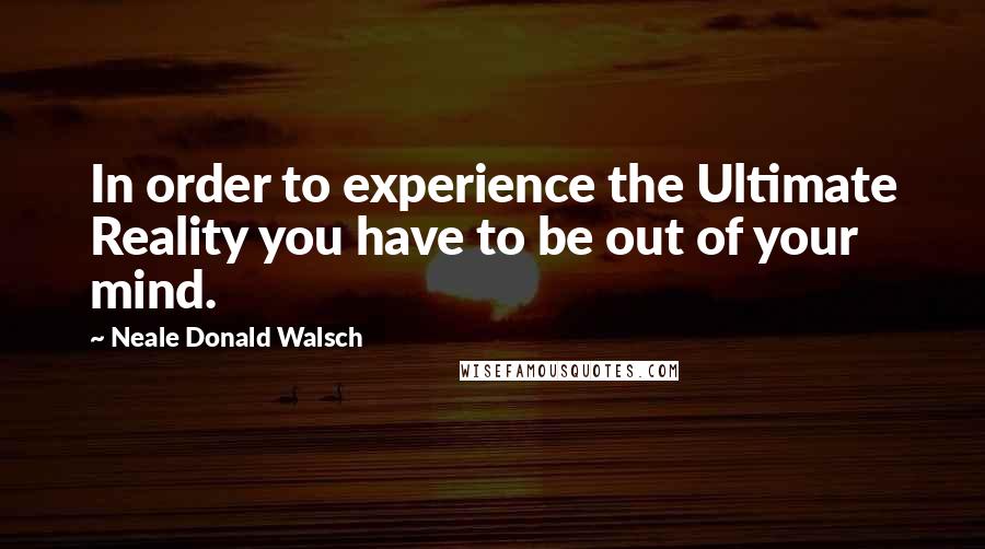 Neale Donald Walsch Quotes: In order to experience the Ultimate Reality you have to be out of your mind.