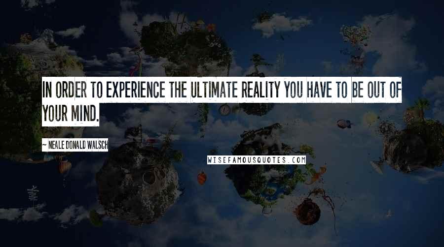 Neale Donald Walsch Quotes: In order to experience the Ultimate Reality you have to be out of your mind.