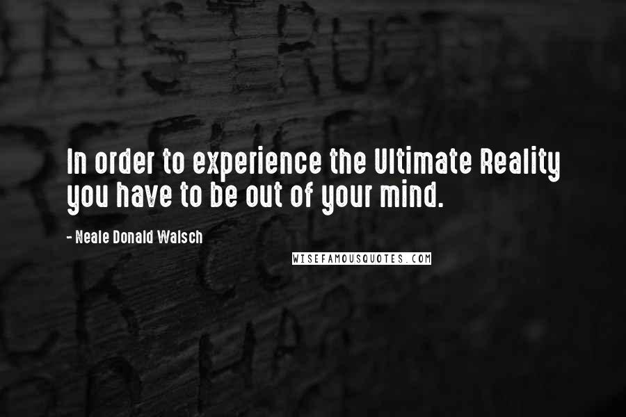 Neale Donald Walsch Quotes: In order to experience the Ultimate Reality you have to be out of your mind.